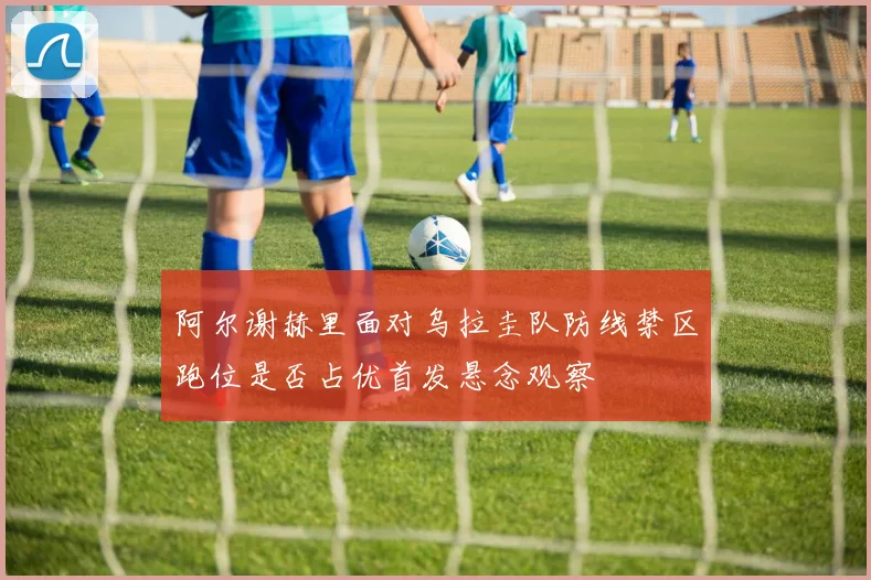 阿尔谢赫里面对乌拉圭队防线禁区跑位是否占优首发悬念观察