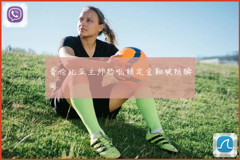 哥伦比亚主帅怒吼锁定金靴破防瞬间