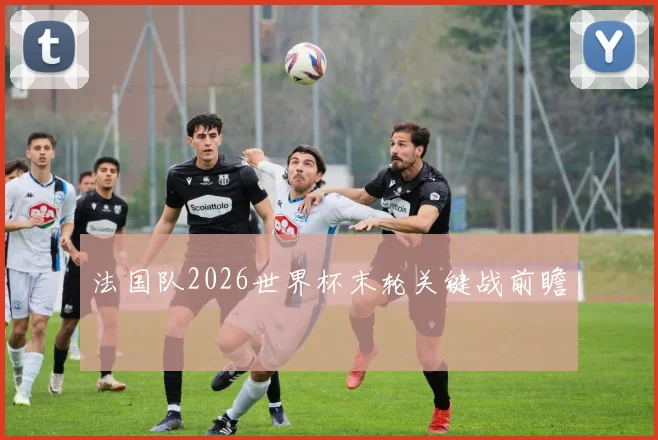 法国队2026世界杯末轮关键战前瞻