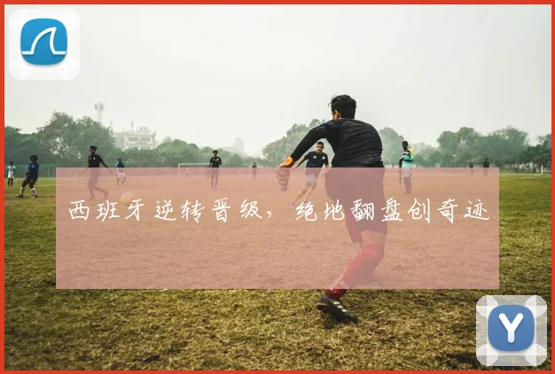 西班牙逆转晋级，绝地翻盘创奇迹