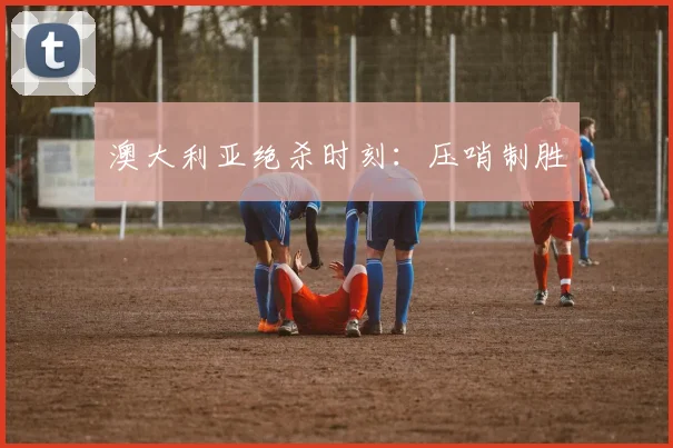 澳大利亚绝杀时刻：压哨制胜