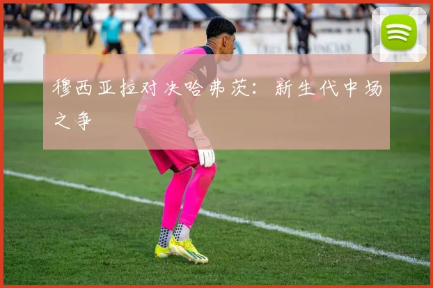 穆西亚拉对决哈弗茨：新生代中场之争