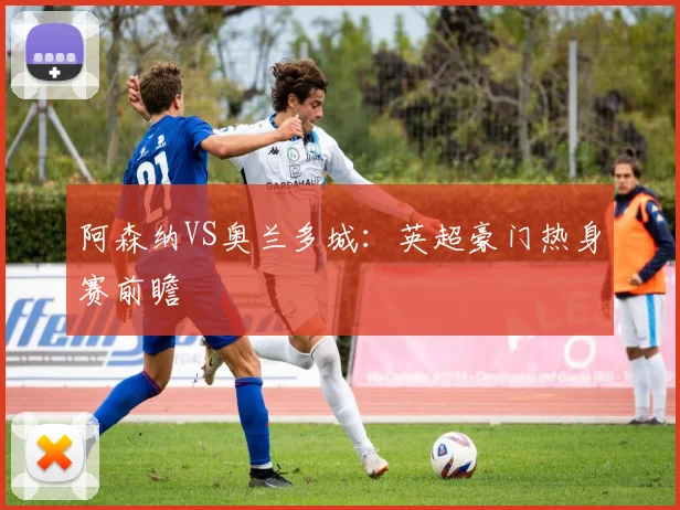 阿森纳VS奥兰多城：英超豪门热身赛前瞻