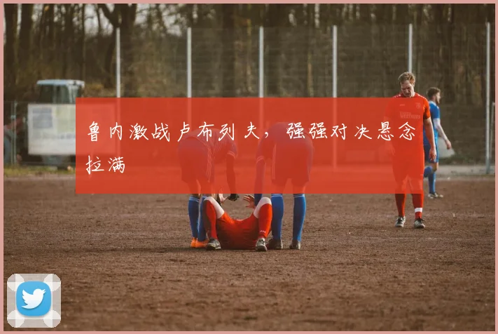 鲁内激战卢布列夫，强强对决悬念拉满