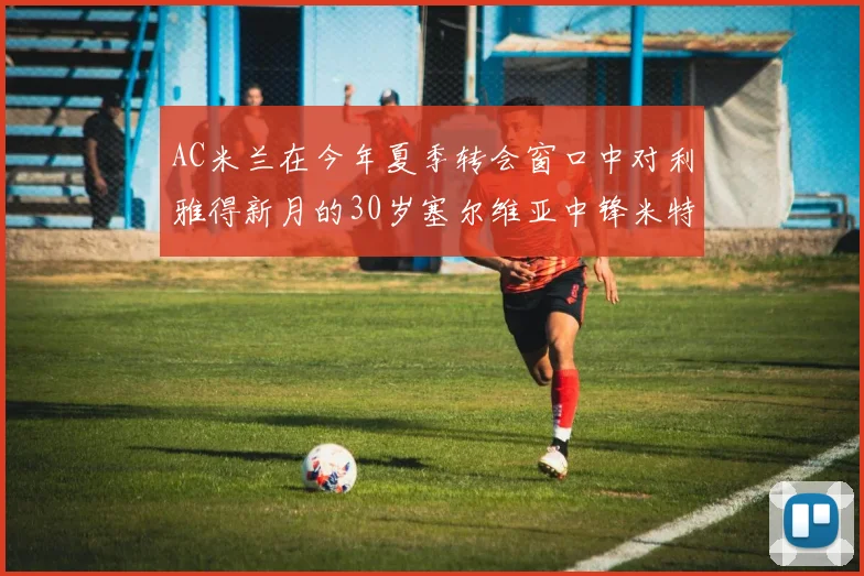 AC米兰在今年夏季转会窗口中对利雅得新月的30岁塞尔维亚中锋米特洛维奇产生了浓厚的兴趣