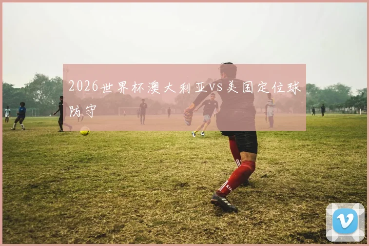 2026世界杯澳大利亚vs美国定位球防守