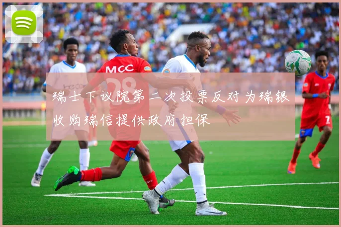 瑞士下议院第二次投票反对为瑞银收购瑞信提供政府担保