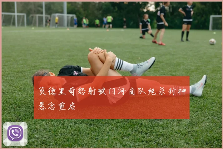 莫德里奇怒射破门河南队绝杀封神悬念重启