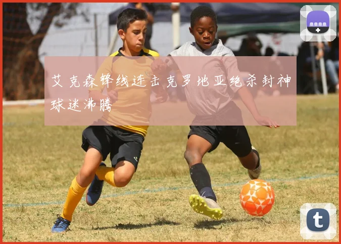 艾克森锋线连击克罗地亚绝杀封神球迷沸腾