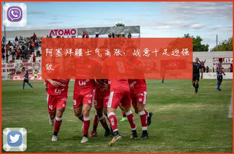 阿塞拜疆士气高涨，战意十足迎强敌