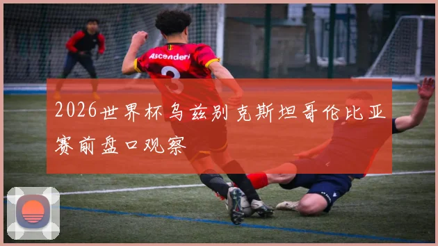 2026世界杯乌兹别克斯坦哥伦比亚赛前盘口观察