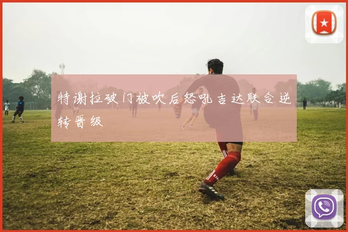 特谢拉破门被吹后怒吼吉达联合逆转晋级
