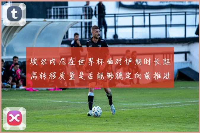 埃尔内尼在世界杯面对伊朗时长距离转移质量是否能够稳定向前推进