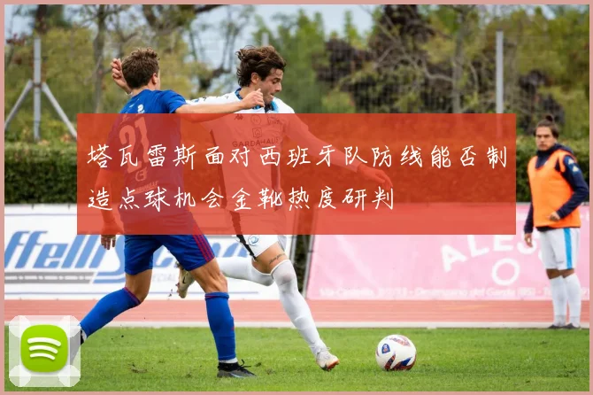 塔瓦雷斯面对西班牙队防线能否制造点球机会金靴热度研判