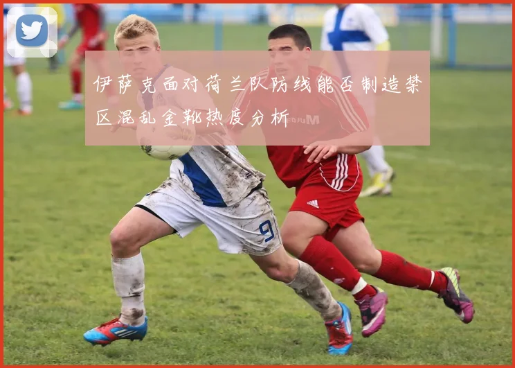 伊萨克面对荷兰队防线能否制造禁区混乱金靴热度分析