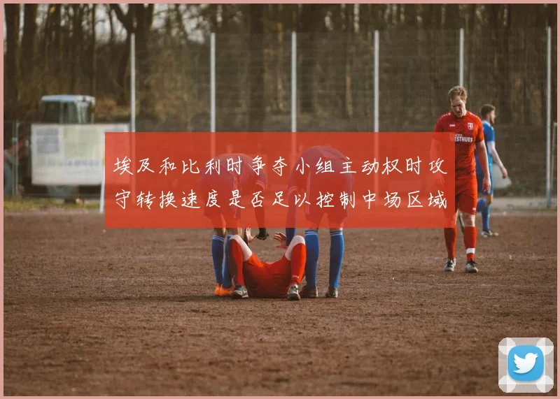 埃及和比利时争夺小组主动权时攻守转换速度是否足以控制中场区域