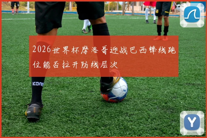 2026世界杯摩洛哥迎战巴西锋线跑位能否拉开防线层次