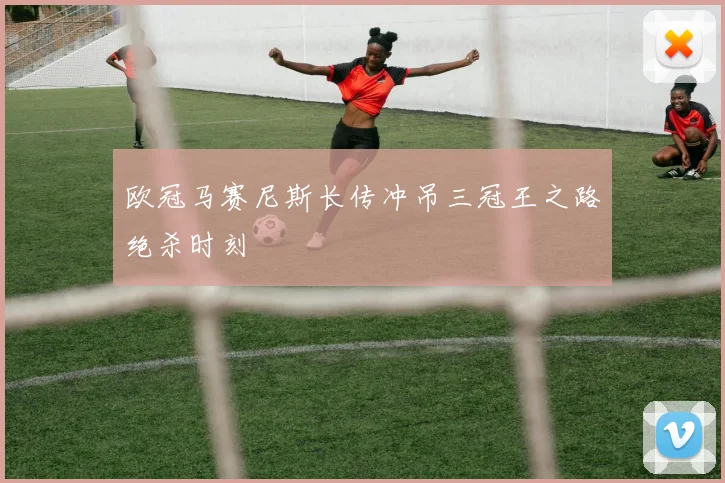 欧冠马赛尼斯长传冲吊三冠王之路绝杀时刻