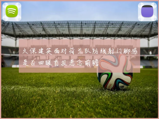 久保建英面对荷兰队防线射门脚感是否回暖首发悬念前瞻