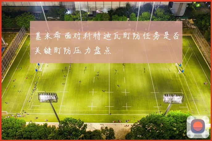 基米希面对科特迪瓦盯防任务是否关键盯防压力盘点
