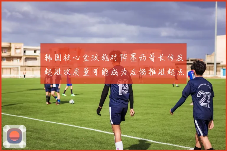 韩国核心金玟哉对阵墨西哥长传发起进攻质量可能成为后场推进起点