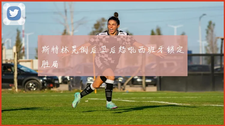 斯特林晃倒后卫后怒吼西班牙锁定胜局