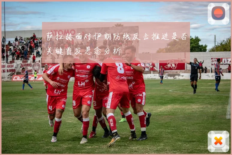 萨拉赫面对伊朗防线反击推进是否关键首发悬念分析