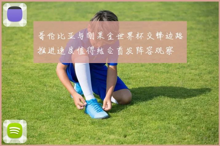 哥伦比亚与刚果金世界杯交锋边路推进速度值得结合首发阵容观察