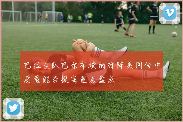 巴拉圭队巴尔布埃纳对阵美国传中质量能否提高重点盘点