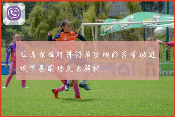 亚马尔面对佛得角防线能否带动进攻节奏前场支点解析