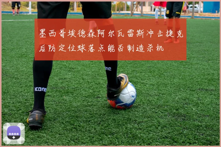 墨西哥埃德森阿尔瓦雷斯冲击捷克后防定位球落点能否制造杀机