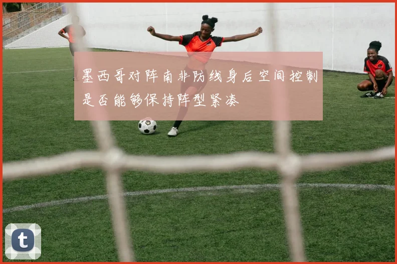 墨西哥对阵南非防线身后空间控制是否能够保持阵型紧凑