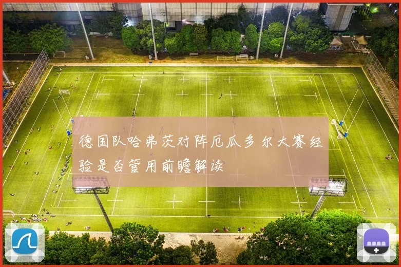 德国队哈弗茨对阵厄瓜多尔大赛经验是否管用前瞻解读