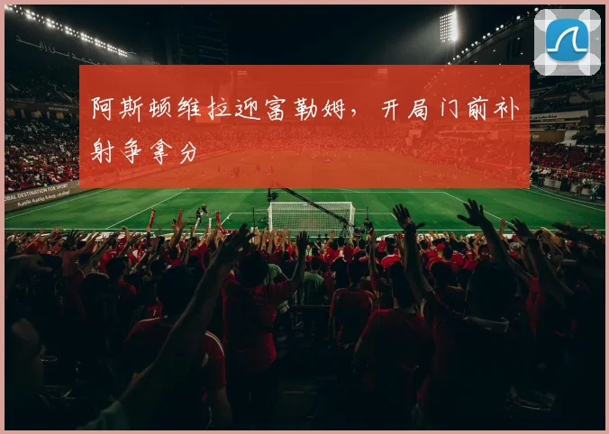 阿斯顿维拉迎富勒姆,开局门前补射争拿分