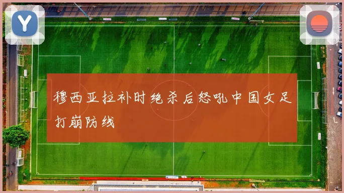 穆西亚拉补时绝杀后怒吼中国女足打崩防线