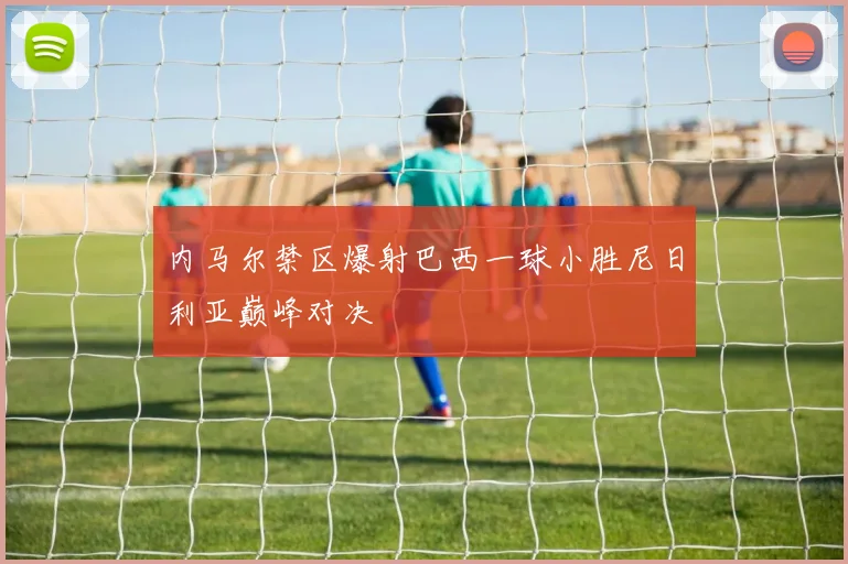 内马尔禁区爆射巴西一球小胜尼日利亚巅峰对决