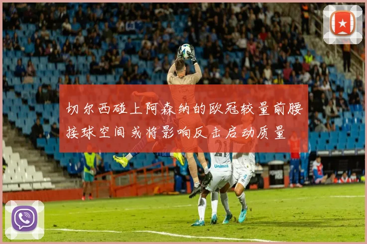 切尔西碰上阿森纳的欧冠较量前腰接球空间或将影响反击启动质量