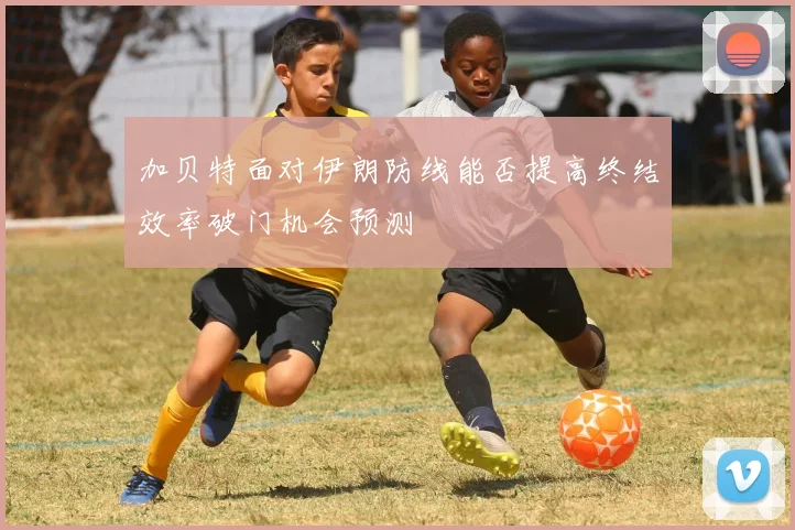 加贝特面对伊朗防线能否提高终结效率破门机会预测