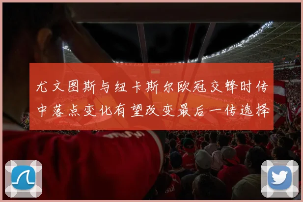 尤文图斯与纽卡斯尔欧冠交锋时传中落点变化有望改变最后一传选择
