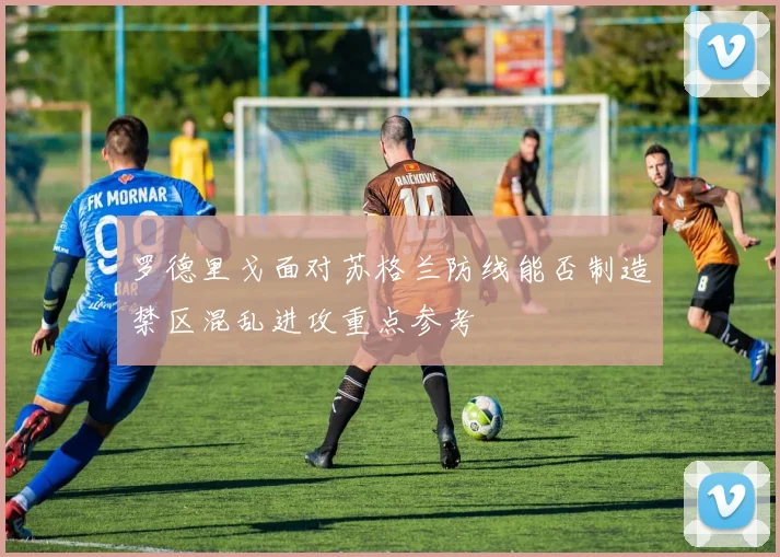 罗德里戈面对苏格兰防线能否制造禁区混乱进攻重点参考
