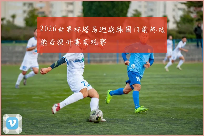 2026世界杯塔乌迎战韩国门前终结能否提升赛前观察