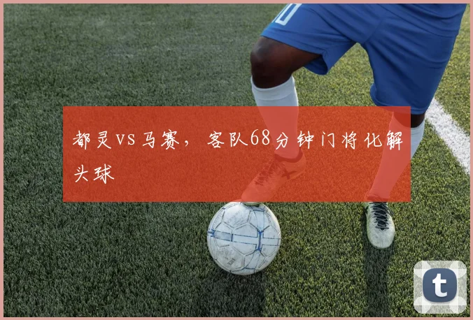 都灵vs马赛,客队68分钟门将化解头球
