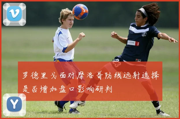 罗德里戈面对摩洛哥防线远射选择是否增加盘口影响研判