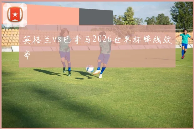 英格兰vs巴拿马2026世界杯锋线效率