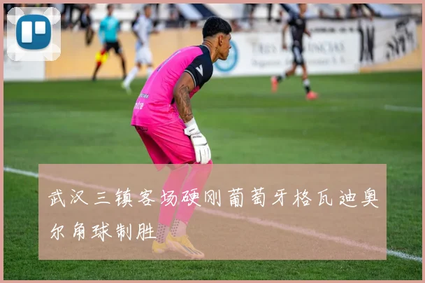 武汉三镇客场硬刚葡萄牙格瓦迪奥尔角球制胜