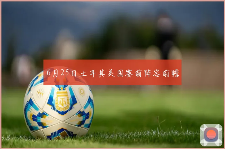 6月25日土耳其美国赛前阵容前瞻