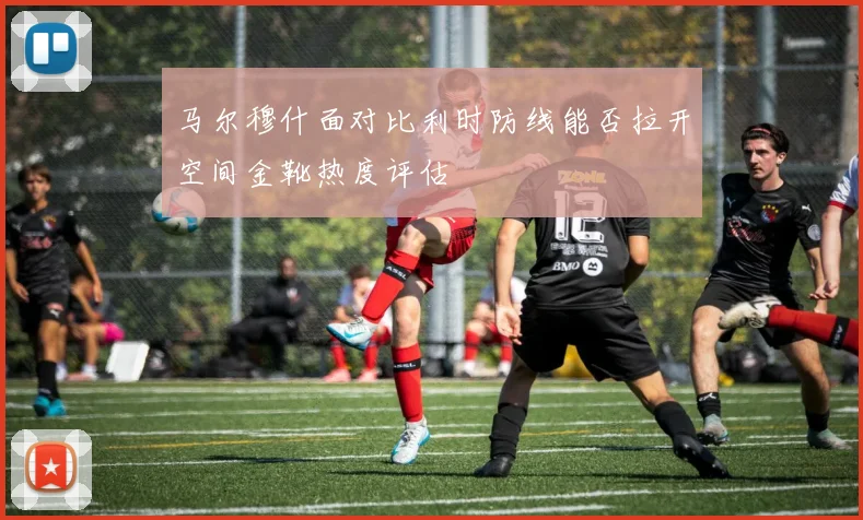 马尔穆什面对比利时防线能否拉开空间金靴热度评估