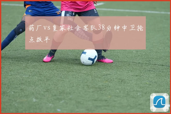 药厂vs皇家社会客队38分钟中卫抢点扳平