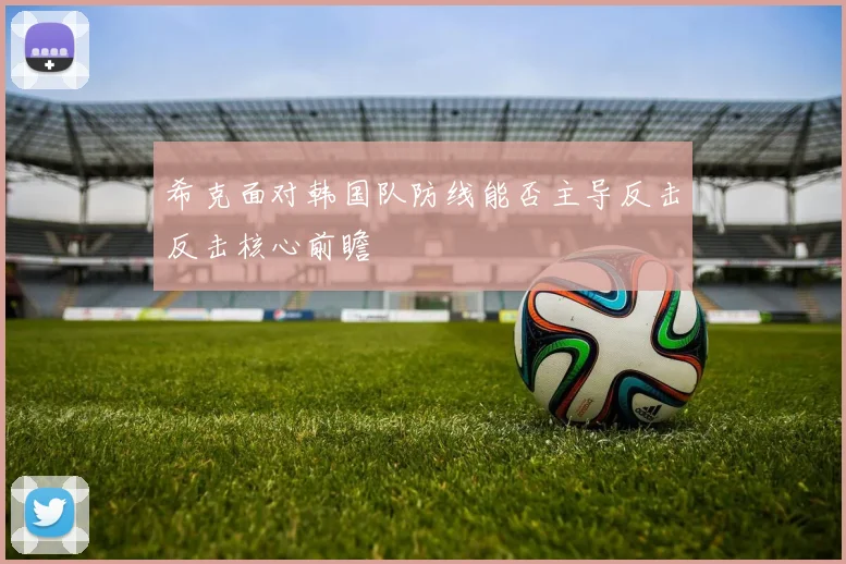 希克面对韩国队防线能否主导反击反击核心前瞻