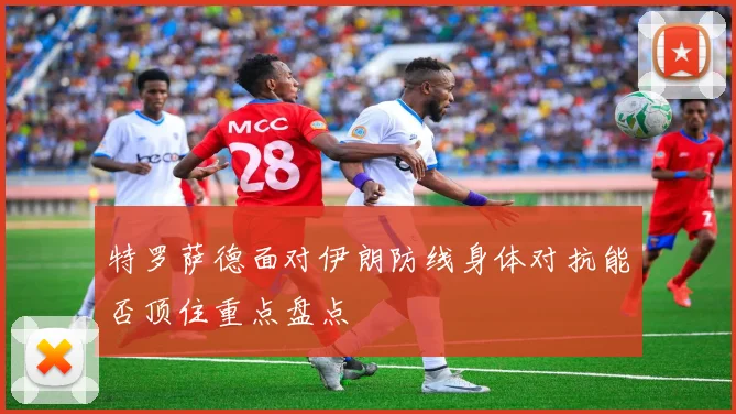 特罗萨德面对伊朗防线身体对抗能否顶住重点盘点